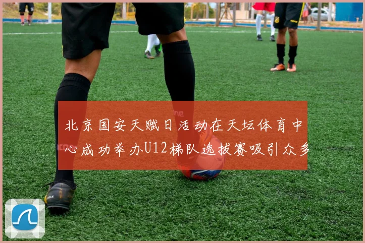 北京国安天赋日活动在天坛体育中心成功举办U12梯队选拔赛吸引众多小球员参与