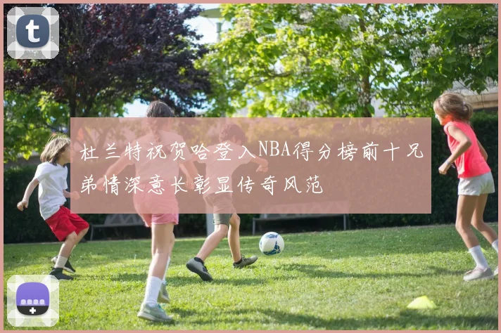 杜兰特祝贺哈登入NBA得分榜前十兄弟情深意长彰显传奇风范