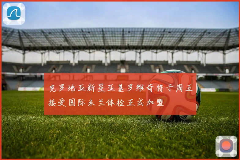 克罗地亚新星亚基罗维奇将于周五接受国际米兰体检正式加盟