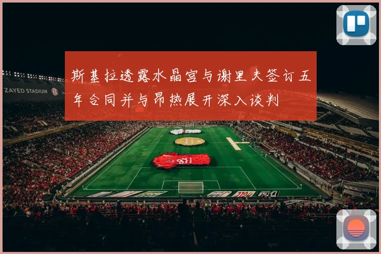 斯基拉透露水晶宫与谢里夫签订五年合同并与昂热展开深入谈判