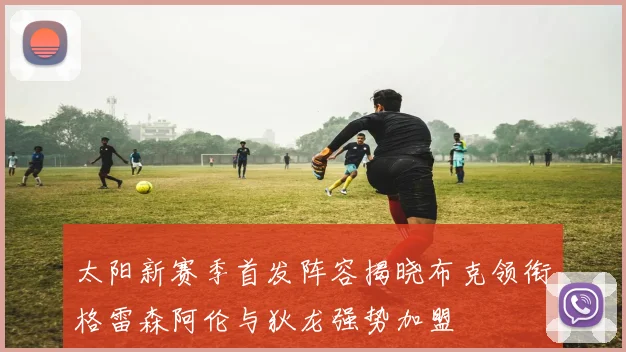 太阳新赛季首发阵容揭晓布克领衔格雷森阿伦与狄龙强势加盟