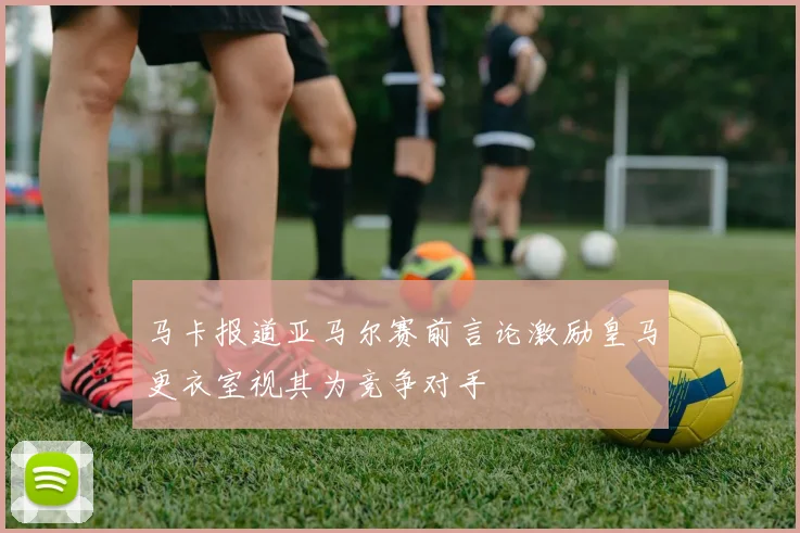 马卡报道亚马尔赛前言论激励皇马更衣室视其为竞争对手