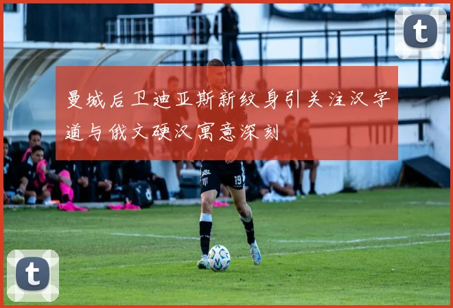 曼城后卫迪亚斯新纹身引关注汉字道与俄文硬汉寓意深刻