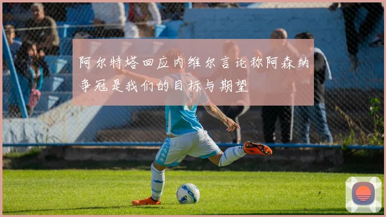 阿尔特塔回应内维尔言论称阿森纳争冠是我们的目标与期望