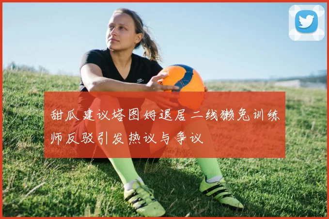 甜瓜建议塔图姆退居二线獭兔训练师反驳引发热议与争议