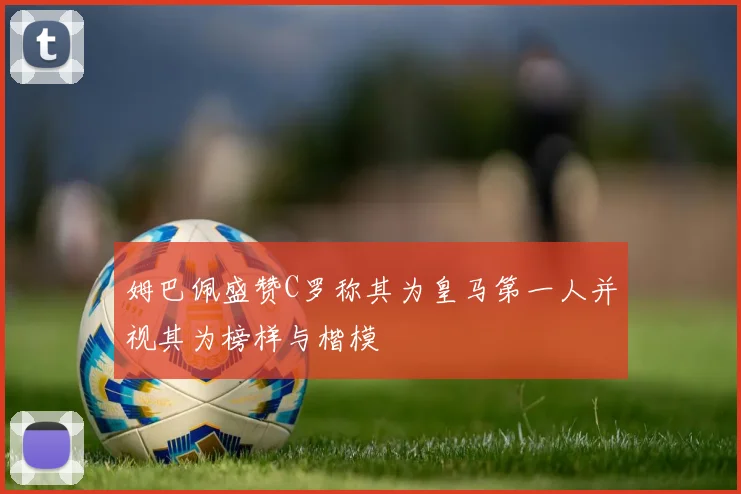 姆巴佩盛赞C罗称其为皇马第一人并视其为榜样与楷模