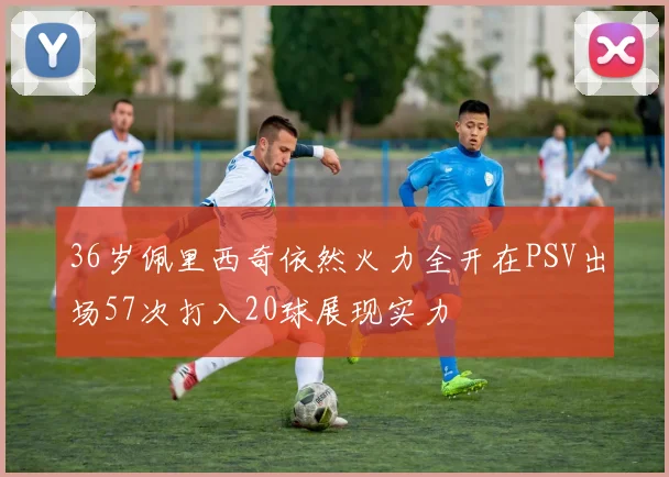 36岁佩里西奇依然火力全开在PSV出场57次打入20球展现实力