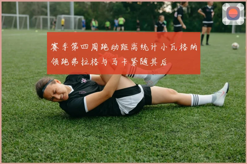 赛季第四周跑动距离统计小瓦格纳领跑弗拉格与马卡紧随其后