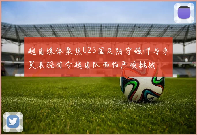 越南媒体聚焦U23国足防守强悍与李昊表现将令越南队面临严峻挑战
