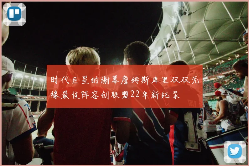 时代巨星的谢幕詹姆斯库里双双无缘最佳阵容创联盟22年新纪录