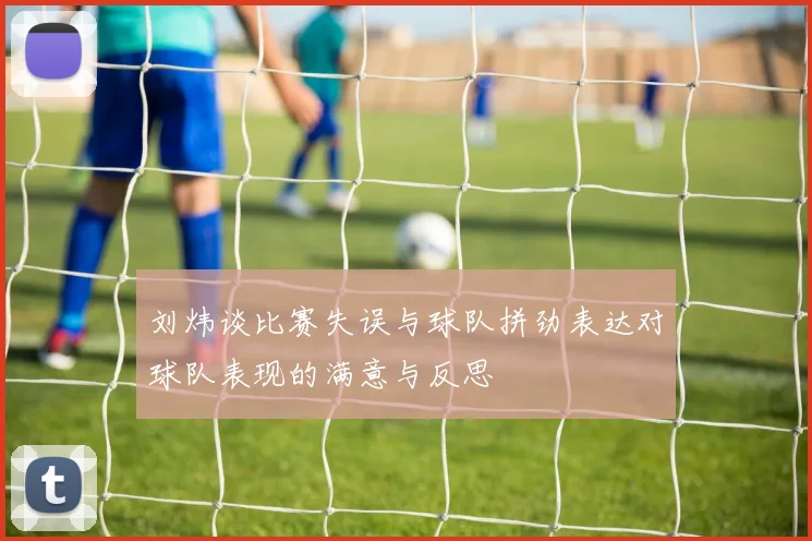 刘炜谈比赛失误与球队拼劲表达对球队表现的满意与反思