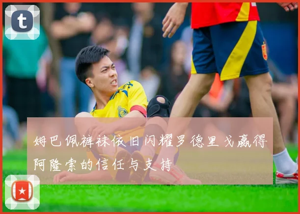 姆巴佩裤袜依旧闪耀罗德里戈赢得阿隆索的信任与支持