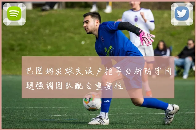 巴图姆发球失误卢指导分析防守问题强调团队配合重要性