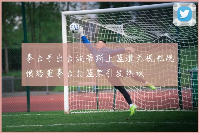 拳击手出击波蒂斯上篮遭无视犯规愤怒重拳击打篮架引发热议