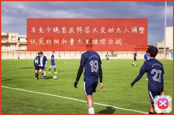 马竞今晚首发阵容大变动九人调整仅莫利纳和鲁杰里继续出战