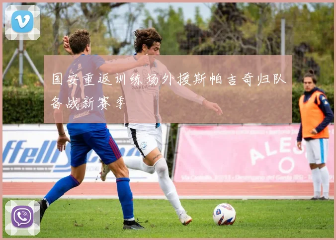 国安重返训练场外援斯帕吉奇归队备战新赛季
