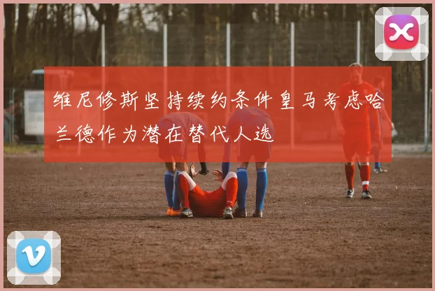 维尼修斯坚持续约条件皇马考虑哈兰德作为潜在替代人选