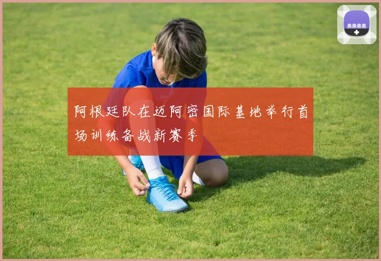 阿根廷队在迈阿密国际基地举行首场训练备战新赛季