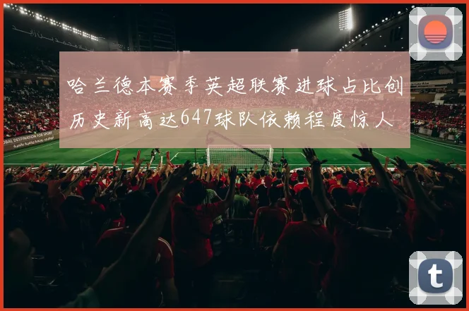 哈兰德本赛季英超联赛进球占比创历史新高达647球队依赖程度惊人
