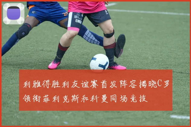 利雅得胜利友谊赛首发阵容揭晓C罗领衔菲利克斯和科曼同场竞技