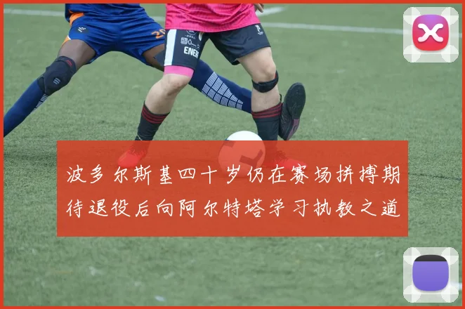 波多尔斯基四十岁仍在赛场拼搏期待退役后向阿尔特塔学习执教之道