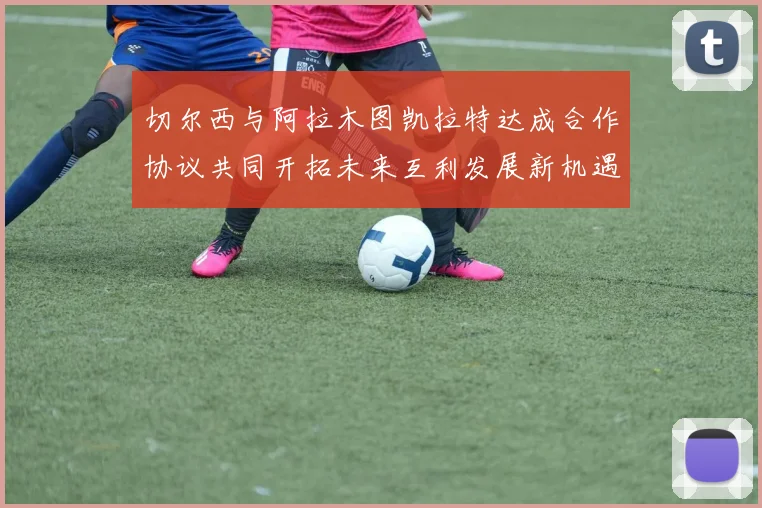 切尔西与阿拉木图凯拉特达成合作协议共同开拓未来互利发展新机遇