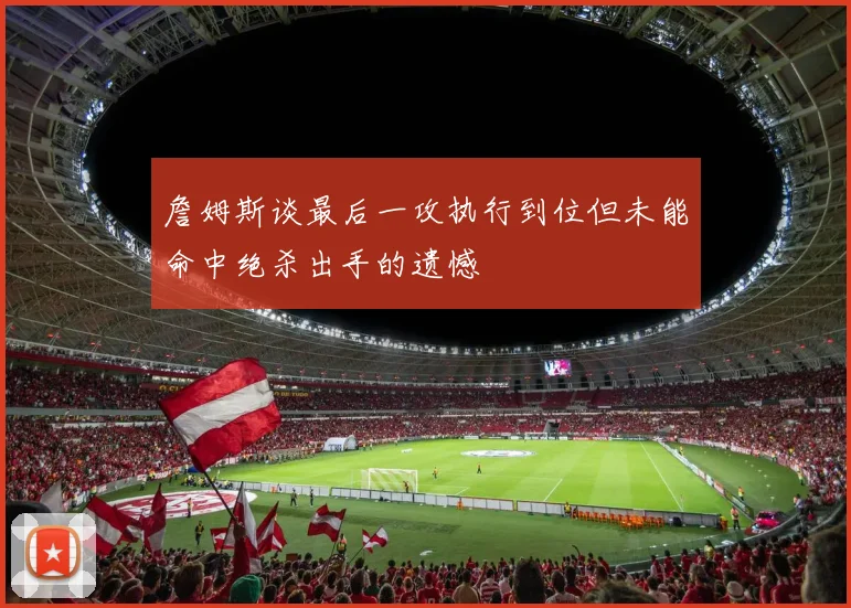 詹姆斯谈最后一攻执行到位但未能命中绝杀出手的遗憾