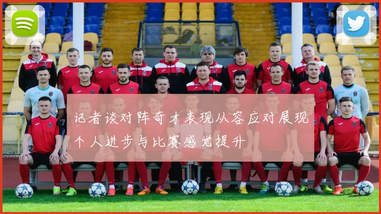 记者谈对阵奇才表现从容应对展现个人进步与比赛感觉提升