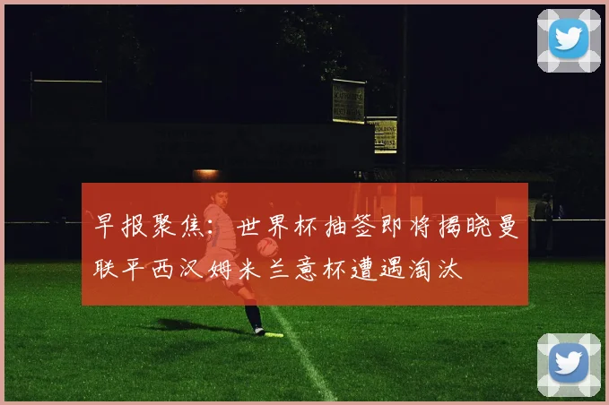 早报聚焦：世界杯抽签即将揭晓曼联平西汉姆米兰意杯遭遇淘汰
