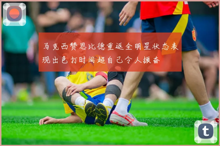 马克西赞恩比德重返全明星状态表现出色打时间超自己令人振奋