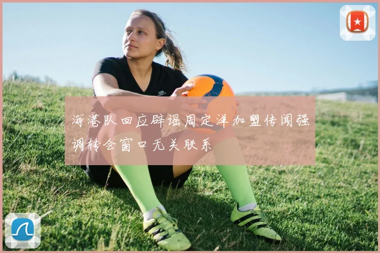 海港队回应辟谣周定洋加盟传闻强调转会窗口无关联系