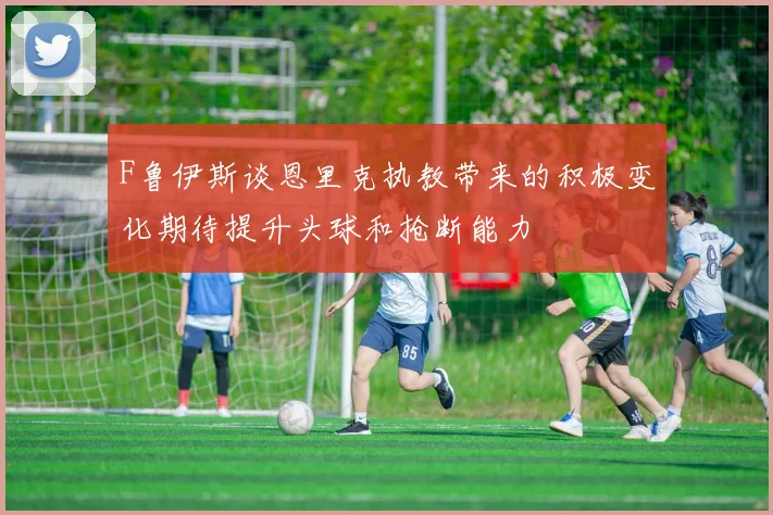 F鲁伊斯谈恩里克执教带来的积极变化期待提升头球和抢断能力