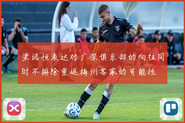 梁诺恒表达对广深俱乐部的向往同时不排除重返梅州客家的可能性